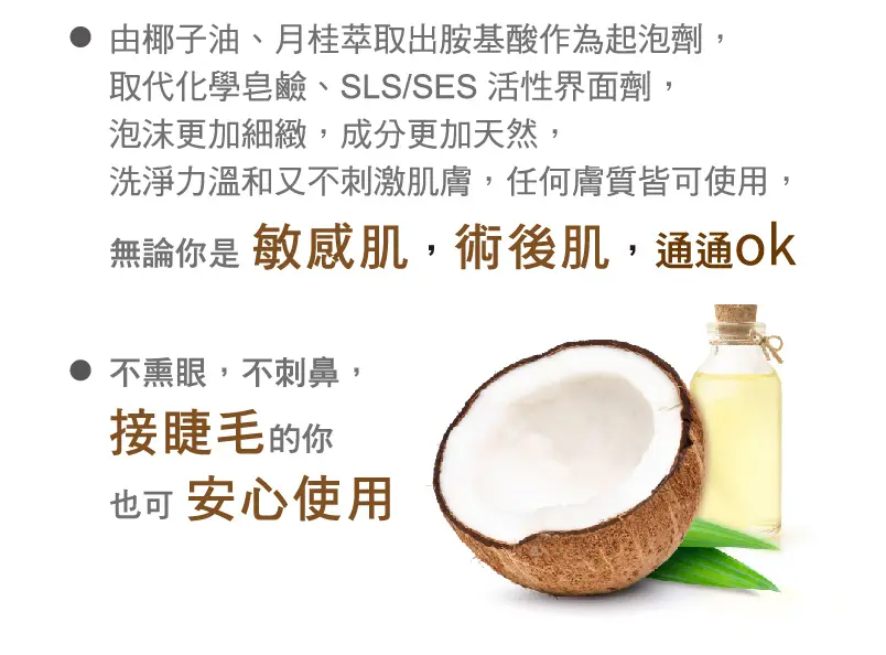 由椰子油、月桂萃取出胺基酸作為起泡劑,取代化學皂鹼、SLS/SES 活性界面劑。泡沫更加細緻,成分更加天然,洗淨力溫和又不刺激肌膚,任何膚質皆可使用。無論你是敏感肌,術後肌通通 ok。不熏眼、不刺鼻,接睫毛的你也可安心使用
